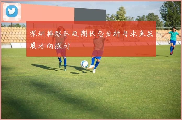深圳排球队近期状态分析与未来发展方向探讨